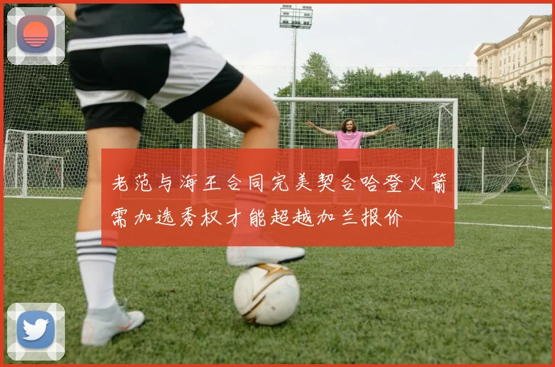 老范与海王合同完美契合哈登火箭需加选秀权才能超越加兰报价