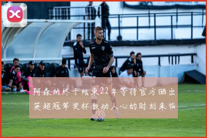 阿森纳终于结束22年等待官方晒出英超冠军奖杯激动人心的时刻来临
