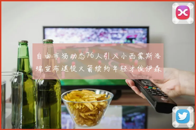自由市场动态76人引入小西蒙斯洛瑞宣布退役火箭续约年轻才俊伊森