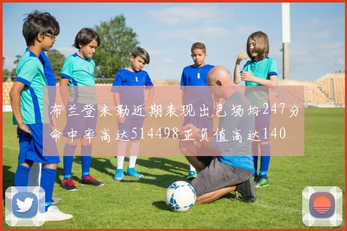 布兰登米勒近期表现出色场均247分命中率高达514498正负值高达140
