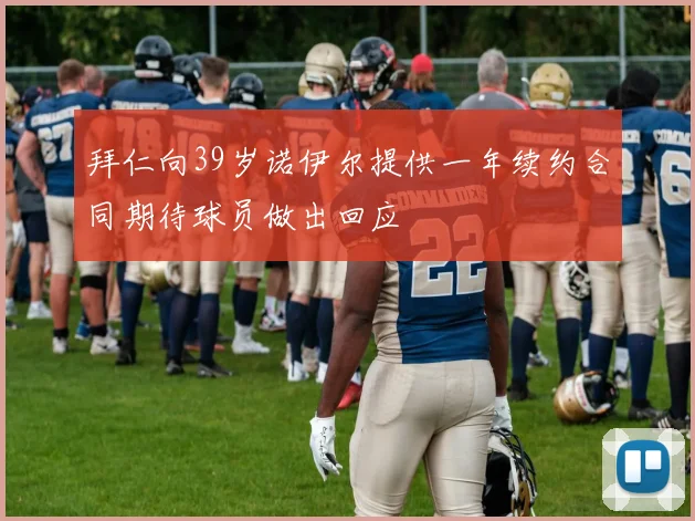 拜仁向39岁诺伊尔提供一年续约合同期待球员做出回应