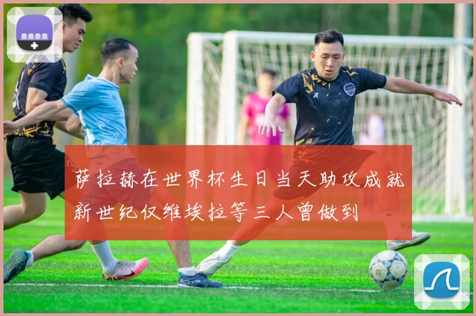 萨拉赫在世界杯生日当天助攻成就新世纪仅维埃拉等三人曾做到