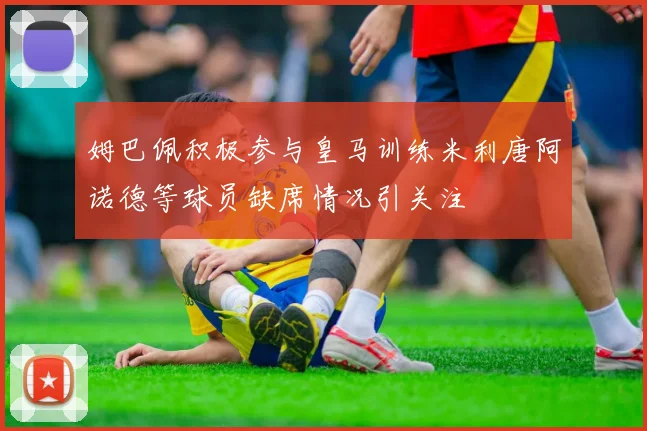 姆巴佩积极参与皇马训练米利唐阿诺德等球员缺席情况引关注