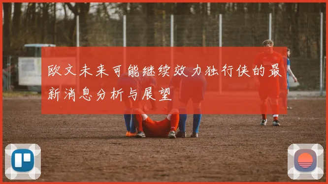 欧文未来可能继续效力独行侠的最新消息分析与展望