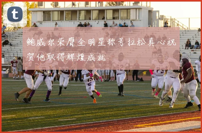 鲍威尔荣膺全明星称号拉松真心祝贺他取得辉煌成就