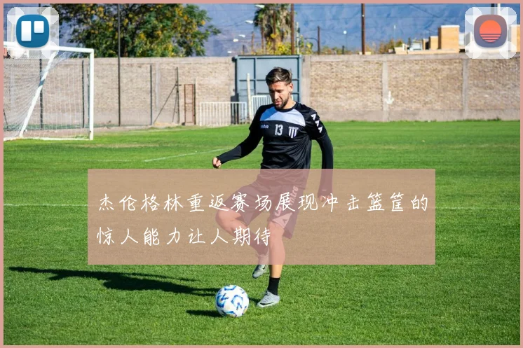 杰伦格林重返赛场展现冲击篮筐的惊人能力让人期待