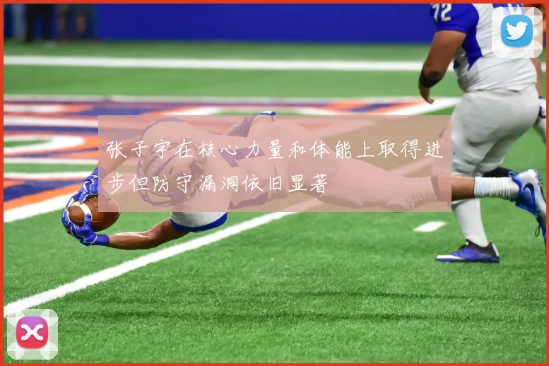 张子宇在核心力量和体能上取得进步但防守漏洞依旧显著