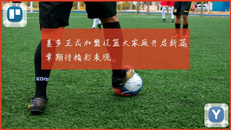 基多正式加盟辽篮大家庭开启新篇章期待精彩表现