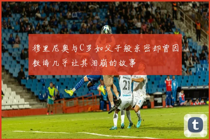 穆里尼奥与C罗如父子般亲密却曾因教诲几乎让其泪崩的故事