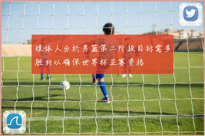 媒体人分析男篮第二阶段目标需多胜利以确保世界杯正赛资格