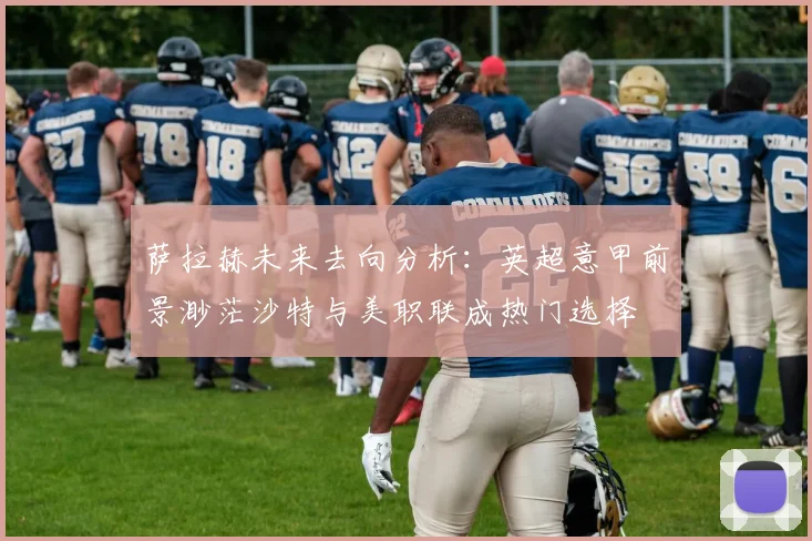 萨拉赫未来去向分析:英超意甲前景渺茫沙特与美职联成热门选择