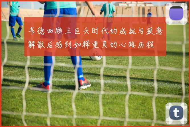 韦德回顾三巨头时代的成就与疲惫解散后感到如释重负的心路历程