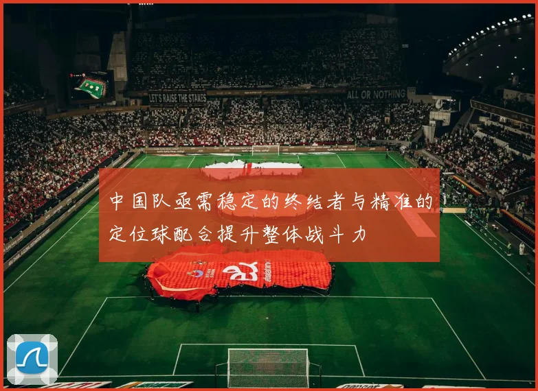 中国队亟需稳定的终结者与精准的定位球配合提升整体战斗力