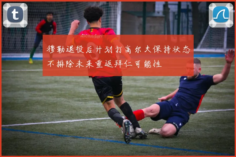 穆勒退役后计划打高尔夫保持状态不排除未来重返拜仁可能性