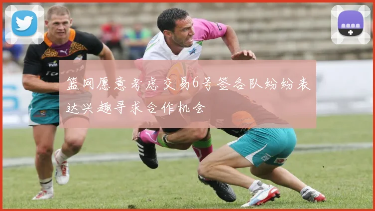 篮网愿意考虑交易6号签各队纷纷表达兴趣寻求合作机会