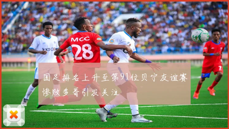 国足排名上升至第91位贝宁友谊赛惨败多哥引发关注