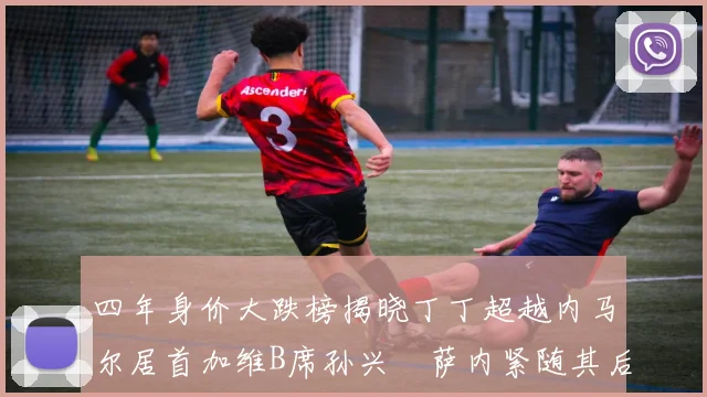四年身价大跌榜揭晓丁丁超越内马尔居首加维B席孙兴慜萨内紧随其后