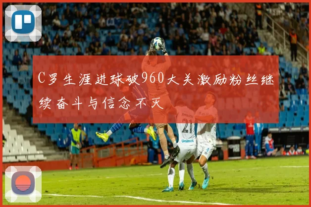 C罗生涯进球破960大关激励粉丝继续奋斗与信念不灭