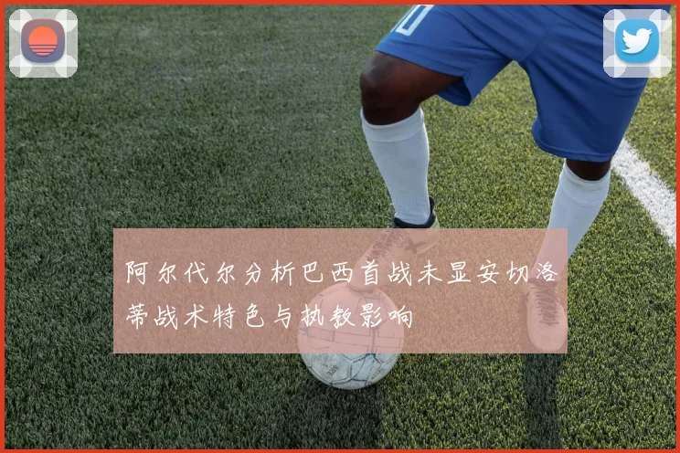 阿尔代尔分析巴西首战未显安切洛蒂战术特色与执教影响