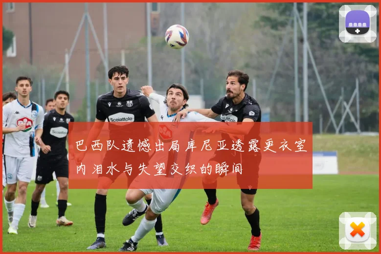 巴西队遗憾出局库尼亚透露更衣室内泪水与失望交织的瞬间