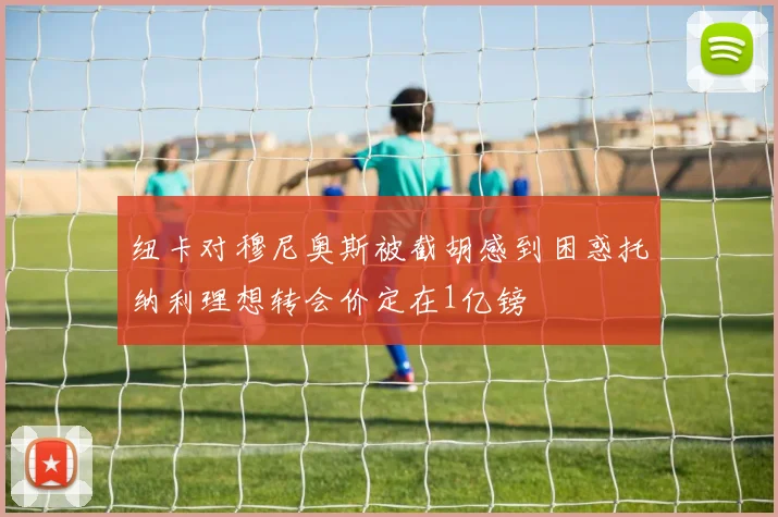 纽卡对穆尼奥斯被截胡感到困惑托纳利理想转会价定在1亿镑