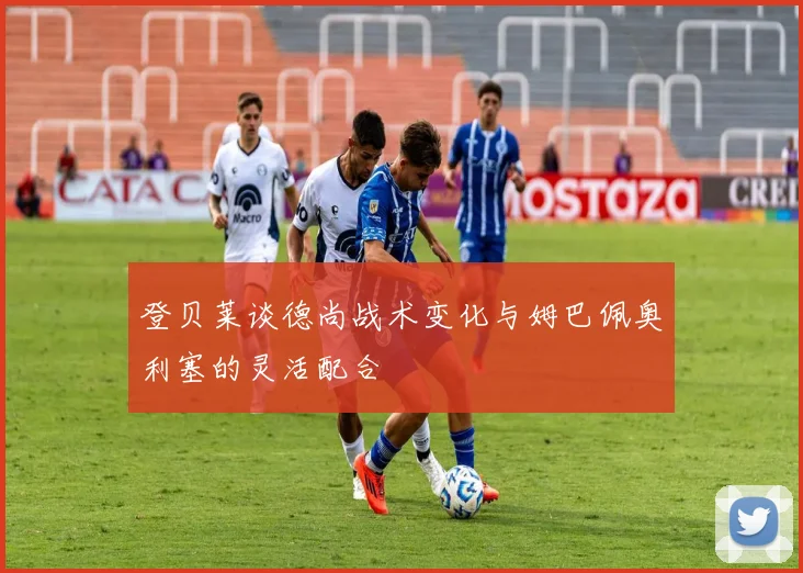 登贝莱谈德尚战术变化与姆巴佩奥利塞的灵活配合