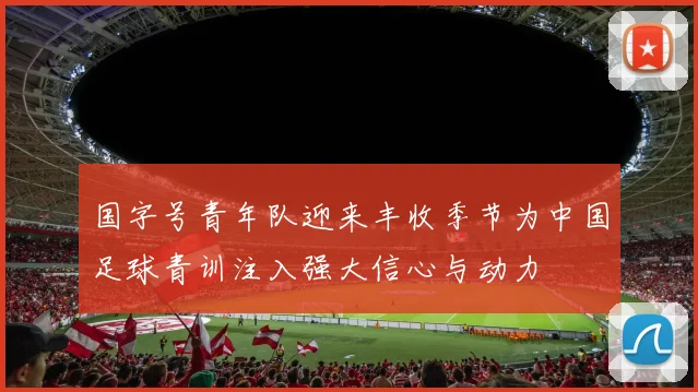 国字号青年队迎来丰收季节为中国足球青训注入强大信心与动力